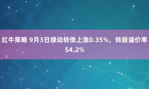 红牛策略 9月3日绿动转债上涨0.35%，转股溢价率54.2%
