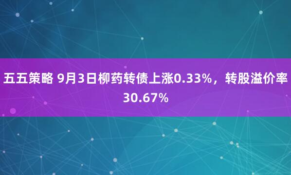 五五策略 9月3日柳药转债上涨0.33%，转股溢价率30.67%