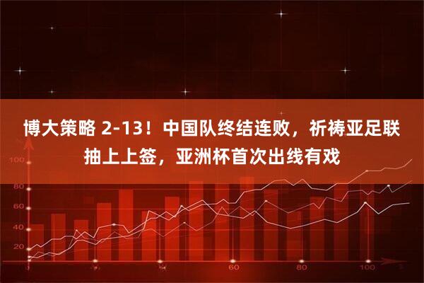 博大策略 2-13！中国队终结连败，祈祷亚足联抽上上签，亚洲杯首次出线有戏