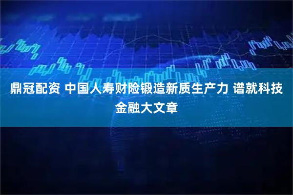 鼎冠配资 中国人寿财险锻造新质生产力 谱就科技金融大文章