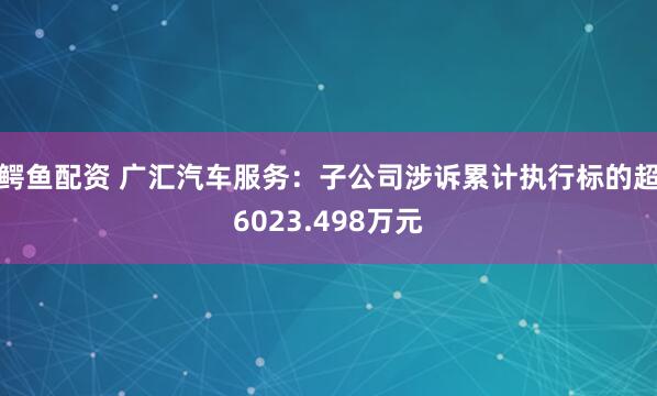 鳄鱼配资 广汇汽车服务：子公司涉诉累计执行标的超6023.498万元
