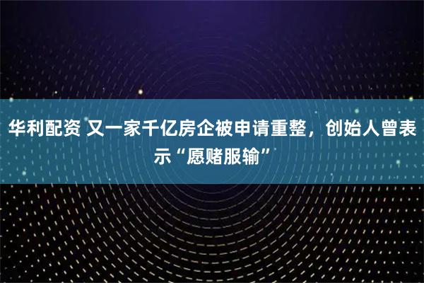 华利配资 又一家千亿房企被申请重整，创始人曾表示“愿赌服输”