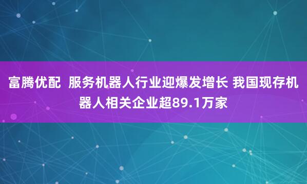 富腾优配  服务机器人行业迎爆发增长 我国现存机器人相关企业超89.1万家