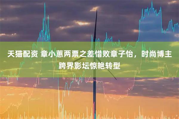 天猫配资 章小蕙两票之差惜败章子怡，时尚博主跨界影坛惊艳转型