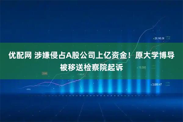 优配网 涉嫌侵占A股公司上亿资金！原大学博导被移送检察院起诉