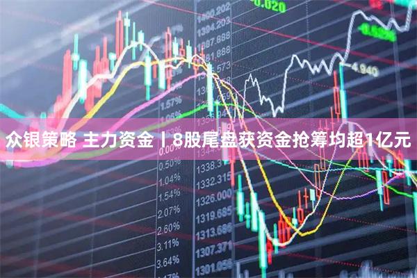 众银策略 主力资金丨8股尾盘获资金抢筹均超1亿元