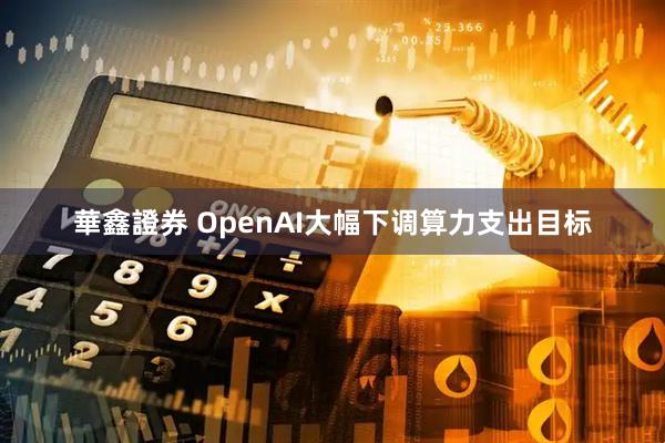華鑫證券 OpenAI大幅下调算力支出目标