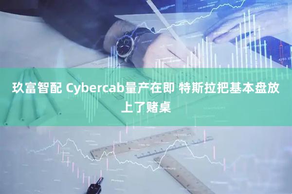 玖富智配 Cybercab量产在即 特斯拉把基本盘放上了赌桌