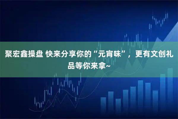 聚宏鑫操盘 快来分享你的“元宵味”，更有文创礼品等你来拿~