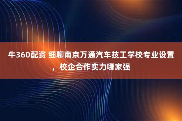 牛360配资 细聊南京万通汽车技工学校专业设置，校企合作实力哪家强