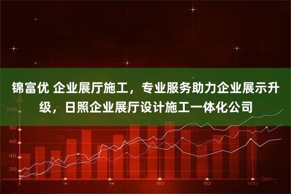 锦富优 企业展厅施工，专业服务助力企业展示升级，日照企业展厅设计施工一体化公司
